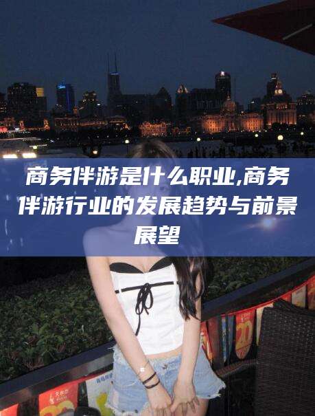 长宁商务伴游是什么职业,商务伴游行业的发展趋势与前景展望