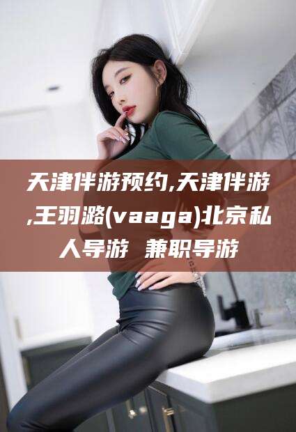 长宁天津伴游预约,天津伴游,王羽潞(vaaga)北京私人导游 兼职导游