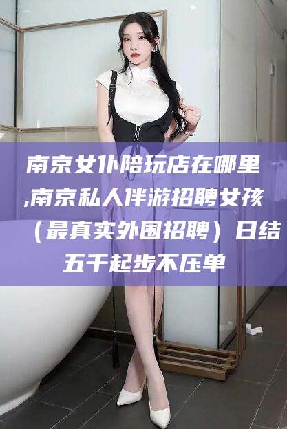 长宁南京女仆陪玩店在哪里,南京私人伴游招聘女孩（最真实外围招聘）日结五千起步不压单