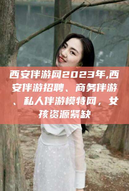 长宁西安伴游网2023年,西安伴游招聘、商务伴游、私人伴游模特网，女孩资源紧缺