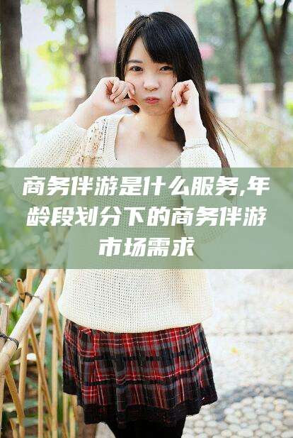 长宁商务伴游是什么服务,年龄段划分下的商务伴游市场需求