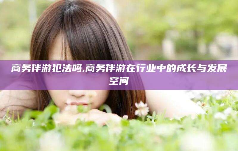 长宁商务伴游犯法吗,商务伴游在行业中的成长与发展空间