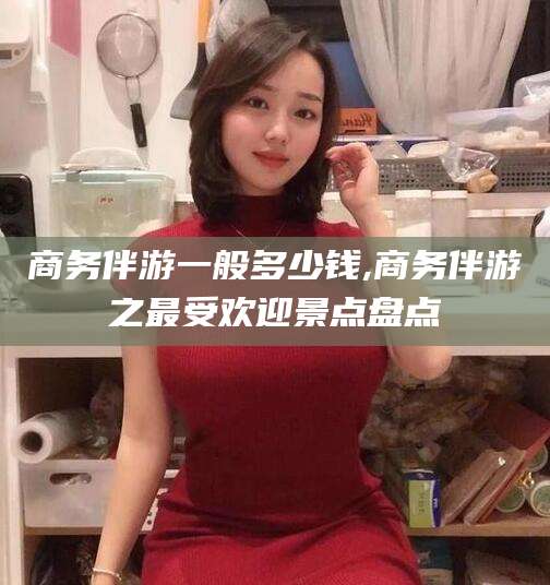 长宁商务伴游一般多少钱,商务伴游之最受欢迎景点盘点